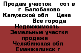 Продам участок 12 сот в г. Балобаново Калужской обл. › Цена ­ 850 000 - Все города Недвижимость » Земельные участки продажа   . Челябинская обл.,Еманжелинск г.